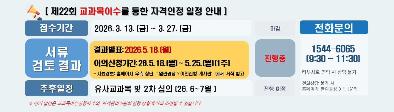 [ 제22회 교과목이수를 통한 자격인정 일정 안내 ] / 접수기간 2026. 3. 13. (금) ~ 3. 27. (금) 마감 / 서류 검토결과 결과발표: 2026. 5. 18. (월) / 이의신청기간: 26. 5. 18. (월) ~ 5. 25. (월) (1주) / - 자료경로: 홈페이지 우측 상단‘ 열린광장 > 이의신청 게시판’에서 서식 참고 /  추후 일정 유사교과목 및 2차 심의 (26. 6~7월) 진행 예정 / 전화문의 1544-6065 (9:30 ~ 11:30) 타부서로 연락 시 상담 불가 / 전화상담 불가 시 홈페이지 열린광장 > 1:1문의 / ※ 상기 일정은 교과목이수신청자 수와  자격관리위원회 진행 상황에 따라 조정될 수 있습니다.